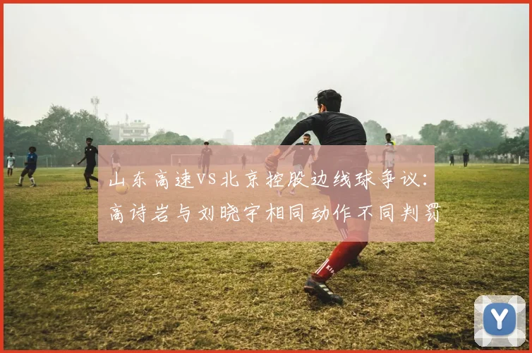 山东高速vs北京控股边线球争议：高诗岩与刘晓宇相同动作不同判罚细节