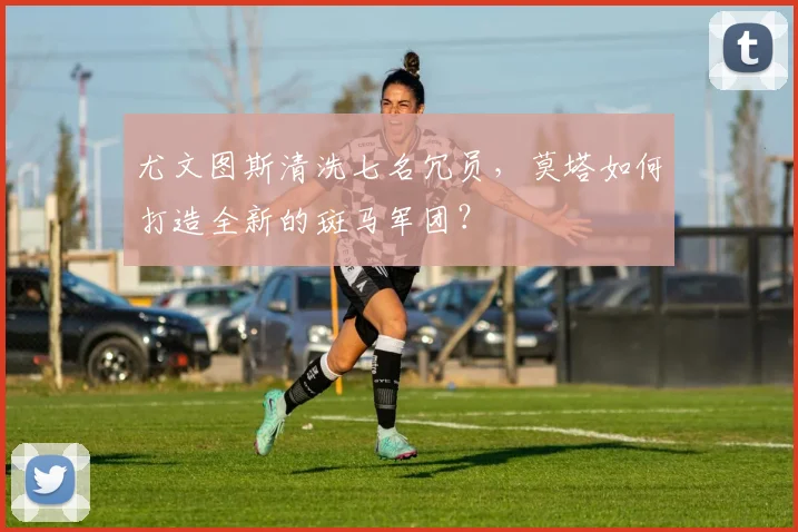 尤文图斯清洗七名冗员，莫塔如何打造全新的斑马军团？