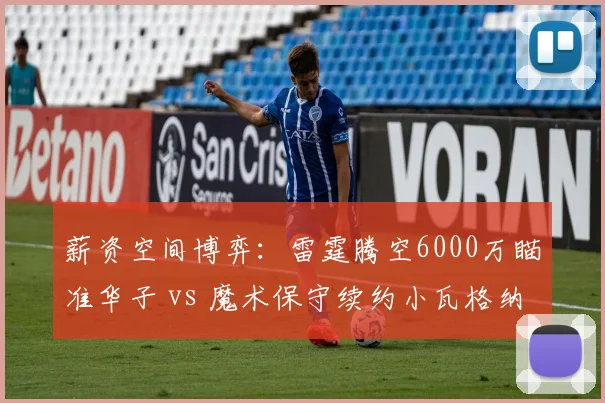 薪资空间博弈：雷霆腾空6000万瞄准华子 vs 魔术保守续约小瓦格纳