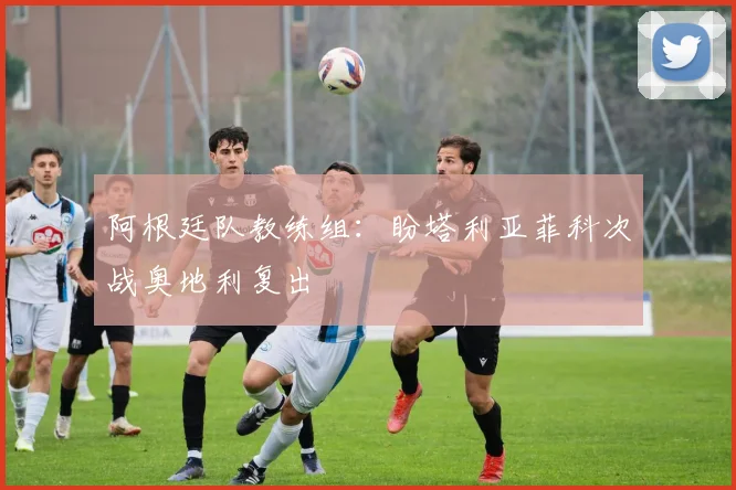 阿根廷队教练组：盼塔利亚菲科次战奥地利复出