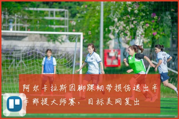 阿尔卡拉斯因脚踝韧带损伤退出辛辛那提大师赛，目标美网复出