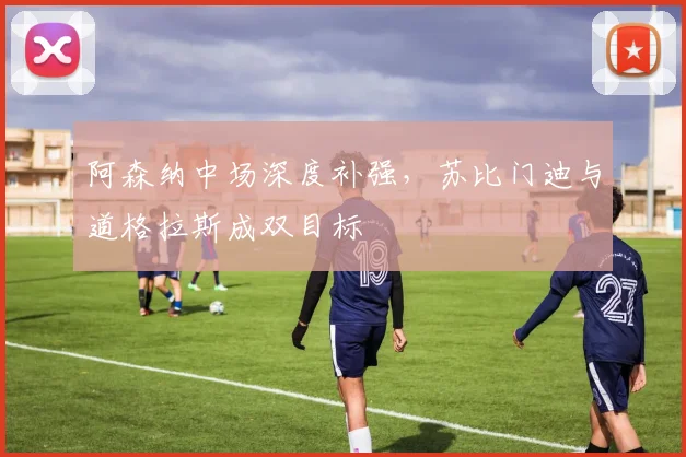 阿森纳中场深度补强，苏比门迪与道格拉斯成双目标