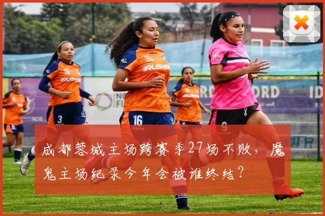 成都蓉城主场跨赛季27场不败,魔鬼主场纪录今年会被谁终结?