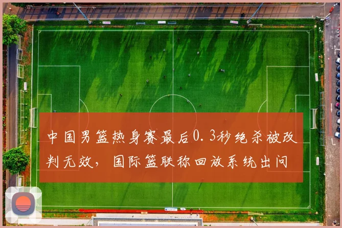 中国男篮热身赛最后0.3秒绝杀被改判无效，国际篮联称回放系统出问题