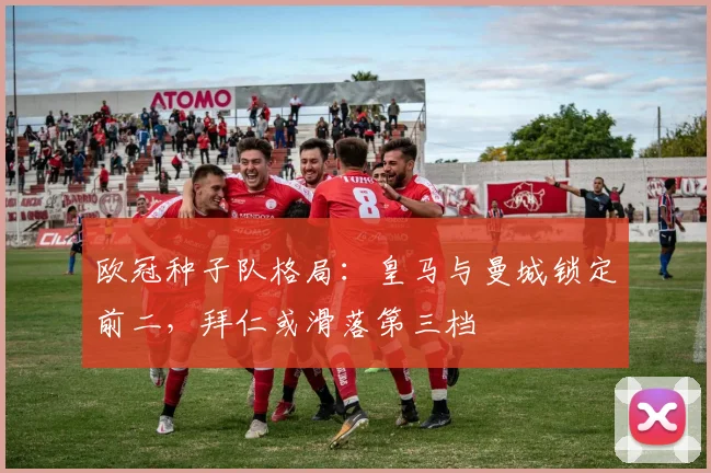 欧冠种子队格局:皇马与曼城锁定前二,拜仁或滑落第三档