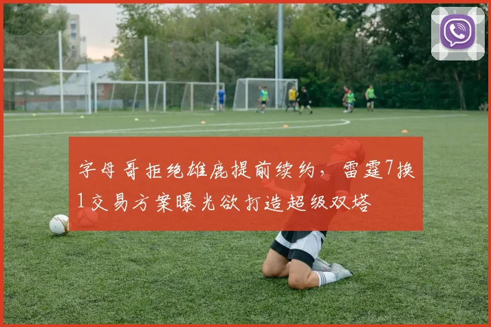 字母哥拒绝雄鹿提前续约，雷霆7换1交易方案曝光欲打造超级双塔